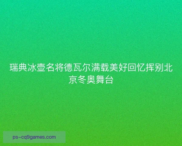 瑞典冰壶名将德瓦尔满载美好回忆挥别北京冬奥舞台