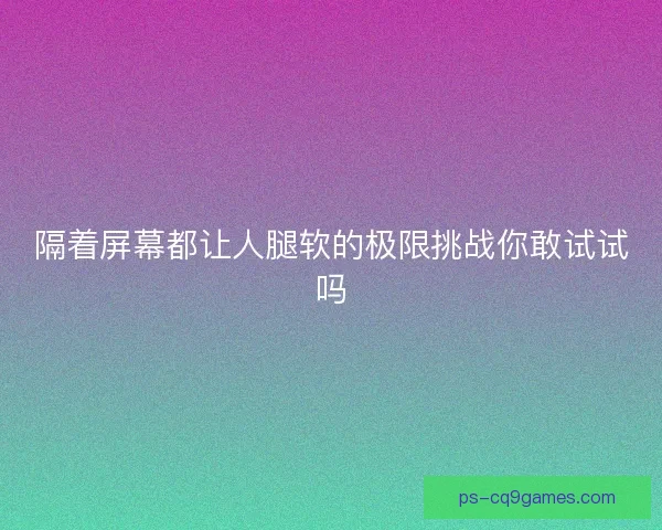 隔着屏幕都让人腿软的极限挑战你敢试试吗