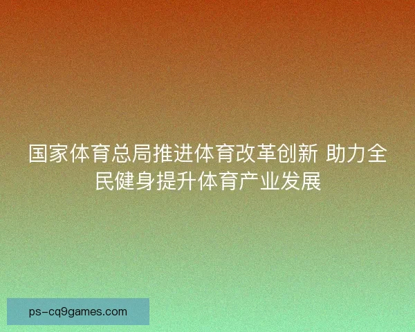 国家体育总局推进体育改革创新 助力全民健身提升体育产业发展 国家体育总局推进体育改革创新 助力全民健身提升体育产业发展
