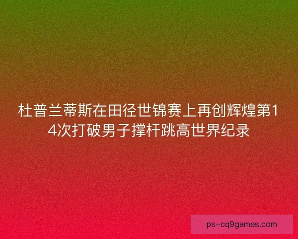 杜普兰蒂斯在田径世锦赛上再创辉煌第14次打破男子撑杆跳高世界纪录