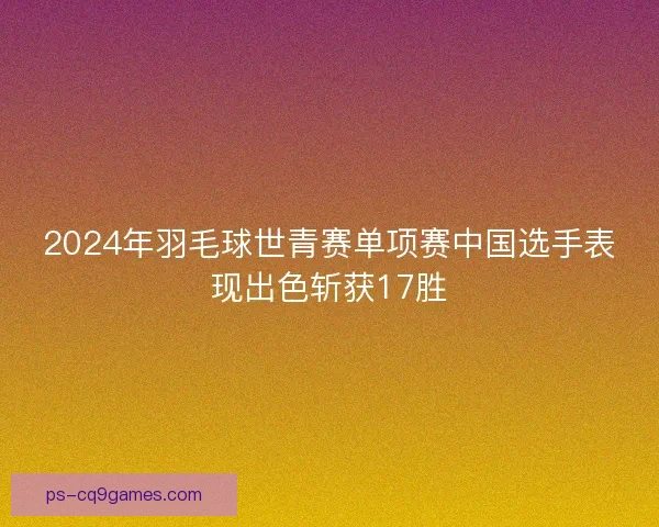 2024年羽毛球世青赛单项赛中国选手表现出色斩获17胜