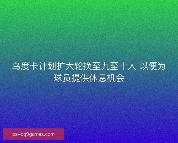 乌度卡计划扩大轮换至九至十人 以便为球员提供休息机会