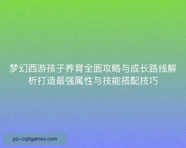 梦幻西游孩子养育全面攻略与成长路线解析打造最强属性与技能搭配技巧