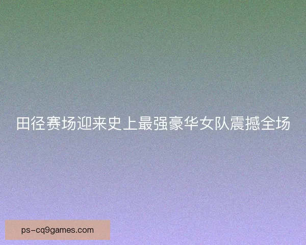 田径赛场迎来史上最强豪华女队震撼全场