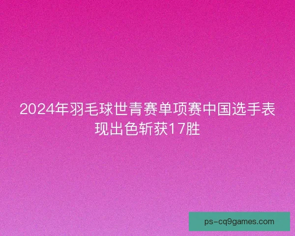 2024年羽毛球世青赛单项赛中国选手表现出色斩获17胜