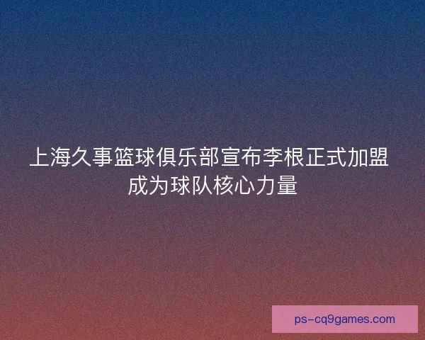 上海久事篮球俱乐部宣布李根正式加盟 成为球队核心力量