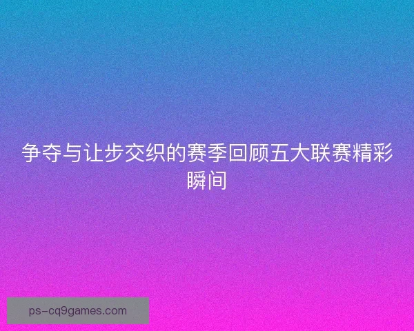 争夺与让步交织的赛季回顾五大联赛精彩瞬间
