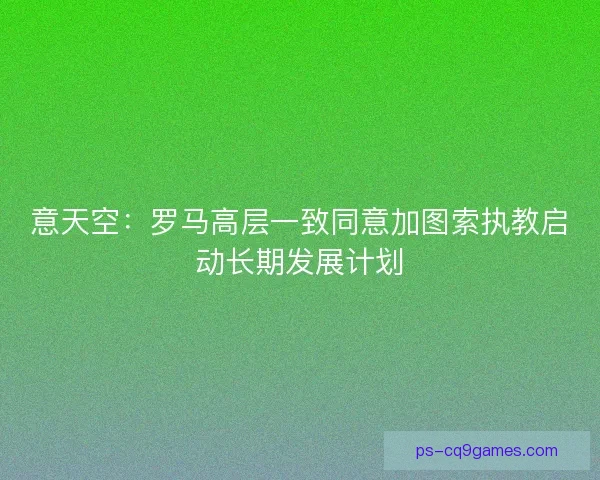 意天空：罗马高层一致同意加图索执教启动长期发展计划