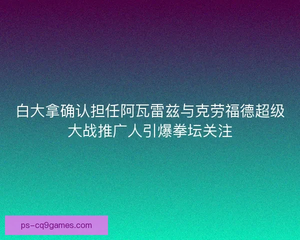 白大拿确认担任阿瓦雷兹与克劳福德超级大战推广人引爆拳坛关注
