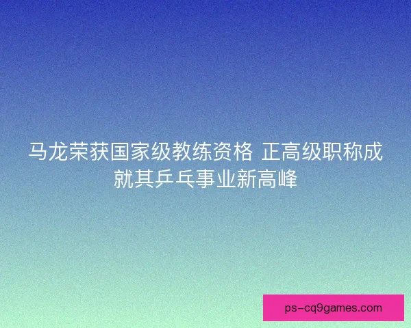马龙荣获国家级教练资格 正高级职称成就其乒乓事业新高峰
