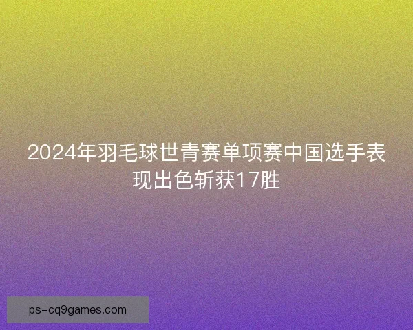 2024年羽毛球世青赛单项赛中国选手表现出色斩获17胜