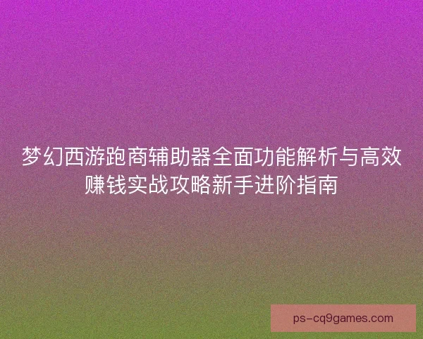 梦幻西游跑商辅助器全面功能解析与高效赚钱实战攻略新手进阶指南