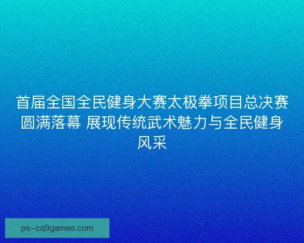 首届全国全民健身大赛太极拳项目总决赛圆满落幕 展现传统武术魅力与全民健身风采