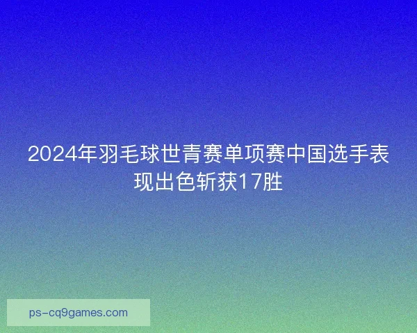 2024年羽毛球世青赛单项赛中国选手表现出色斩获17胜 2024年羽毛球世青赛单项赛中国选手表现出色斩获17胜