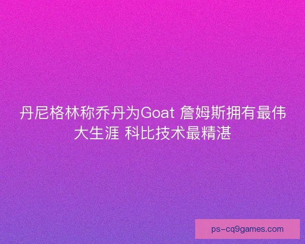丹尼格林称乔丹为Goat 詹姆斯拥有最伟大生涯 科比技术最精湛 丹尼格林称乔丹为Goat 詹姆斯拥有最伟大生涯 科比技术最精湛