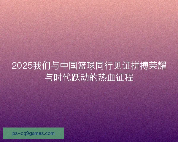 2025我们与中国篮球同行见证拼搏荣耀与时代跃动的热血征程