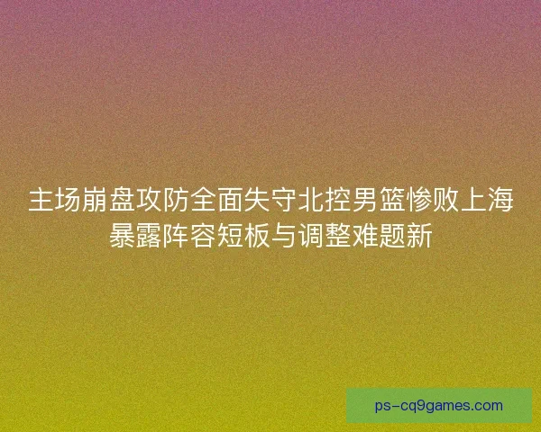 主场崩盘攻防全面失守北控男篮惨败上海暴露阵容短板与调整难题新