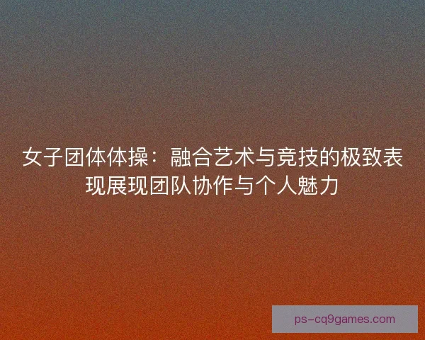 女子团体体操:融合艺术与竞技的极致表现展现团队协作与个人魅力 女子团体体操:融合艺术与竞技的极致表现展现团队协作与个人魅力