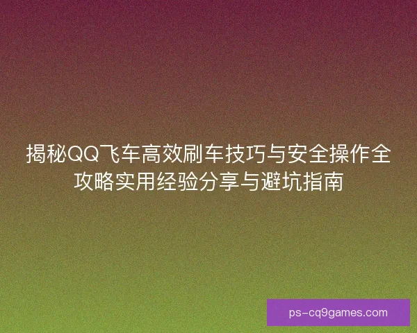 揭秘QQ飞车高效刷车技巧与安全操作全攻略实用经验分享与避坑指南